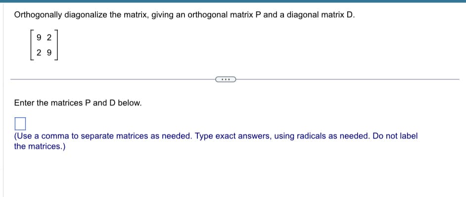 Orthogonally diagonalize the matrix, giving an orthogonal matrix P and a diagonal matrix D.
92
29
Enter the matrices P and D below.
...
(Use a comma to separate matrices as needed. Type exact answers, using radicals as needed. Do not label
the matrices.)