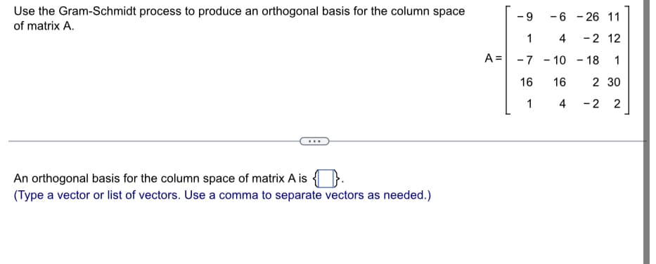 Use the Gram-Schmidt process to produce an orthogonal basis for the column space
of matrix A.
...
An orthogonal basis for the column space of matrix A is.
(Type a vector or list of vectors. Use a comma to separate vectors as needed.)
A =
I
9
1
-7
16
1
-6-26 11
4 -2 12
- 10-18 1
2 30
-2 2
16
4