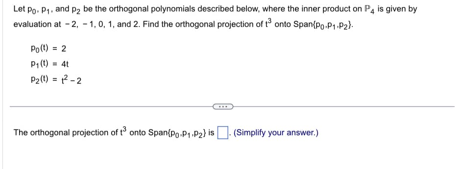 Let Po, P₁, and p2 be the orthogonal polynomials described below, where the inner product on P4 is given by
evaluation at -2, -1, 0, 1, and 2. Find the orthogonal projection of t3 onto Span{po,P₁, P₂}.
Po(t) = 2
P₁ (t) = 4t
P₂ (t) = 1²-2
The orthogonal projection of t³ onto Span Po P₁ P2} is
(Simplify your answer.)