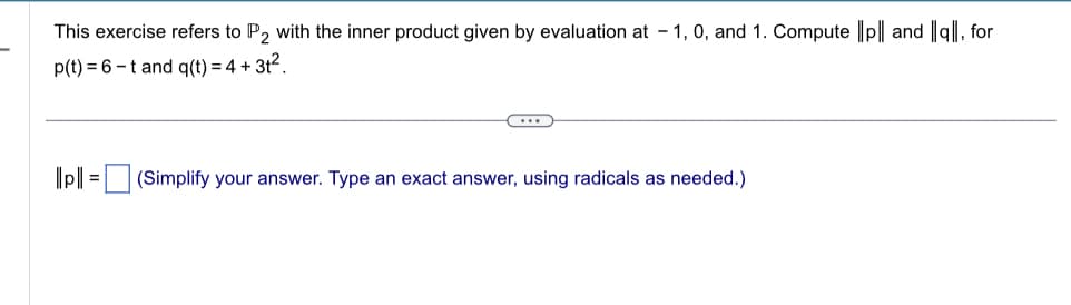 This exercise refers to P2 with the inner product given by evaluation at 1, 0, and 1. Compute ||p|| and all, for
p(t) = 6 -t and q(t) = 4 + 3t².
||pl|=| (Simplify your answer. Type an exact answer, using radicals as needed.)