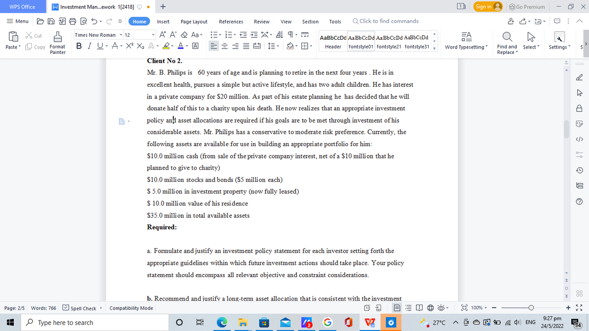 WPS Office
= Menu
Cut
Paste Copy Format
Painter
Page: 2/5 Words: 766 Spell Check
A
Type here to search
Investment Man...ework 1[2418]Q •
Section Tools Q Click to find commands
m
Times New Roman 12
Home Insert Page Layout References Review View
A A Aa=•=•==XA9
BIU A X² X₂ A & A - A ==== E· Ð· B-
≡
▾
LLJ
AaBbCcDd AaBbCcDd AaBbCcDd AaBbCcDd
Header fontstyle01 fontstyle21 fontstyle31 =
Client No 2.
Mr. B. Philips is 60 years of age and is planning to retire in the next four years. He is in
excellent health, pursues a simple but active lifestyle, and has two adult children. He has interest
in a private company for $20 million. As part of his estate planning he has decided that he will
donate half of this to a charity upon his death. He now realizes that an appropriate investment
policy and asset allocations are required if his goals are to be met through investment of his
considerable assets. Mr. Philips has a conservative to moderate risk preference. Currently, the
following assets are available for use in building an appropriate portfolio for him:
$10.0 million cash (from sale of the private company interest, net of a $10 million that he
planned to give to charity)
$10.0 million stocks and bonds ($5 million each)
$5.0 million in investment property (now fully leased)
$ 10.0 million value of his residence
$35.0 million in total available assets
Required:
a. Formulate and justify an investment policy statement for each investor setting forth the
appropriate guidelines within which future investment actions should take place. Your policy
statement should encompass all relevant objective and constraint considerations.
b. Recommend and justify a long-term asset allocation that is consistent with the investment
Compatibility Mode
B EU
E
142
G
+
BARS.C
0 2
V
Sign in
1
Word Typesetting
100%
Go Premium
& - 13-
T
Find and Select™
Replace
27°C A@O4) ENG
Settings
9:27 pm
24/5/2022
↑
0
7
+
x
>
S
DR
ŝt Ⓒ
00
00
KA
(34)