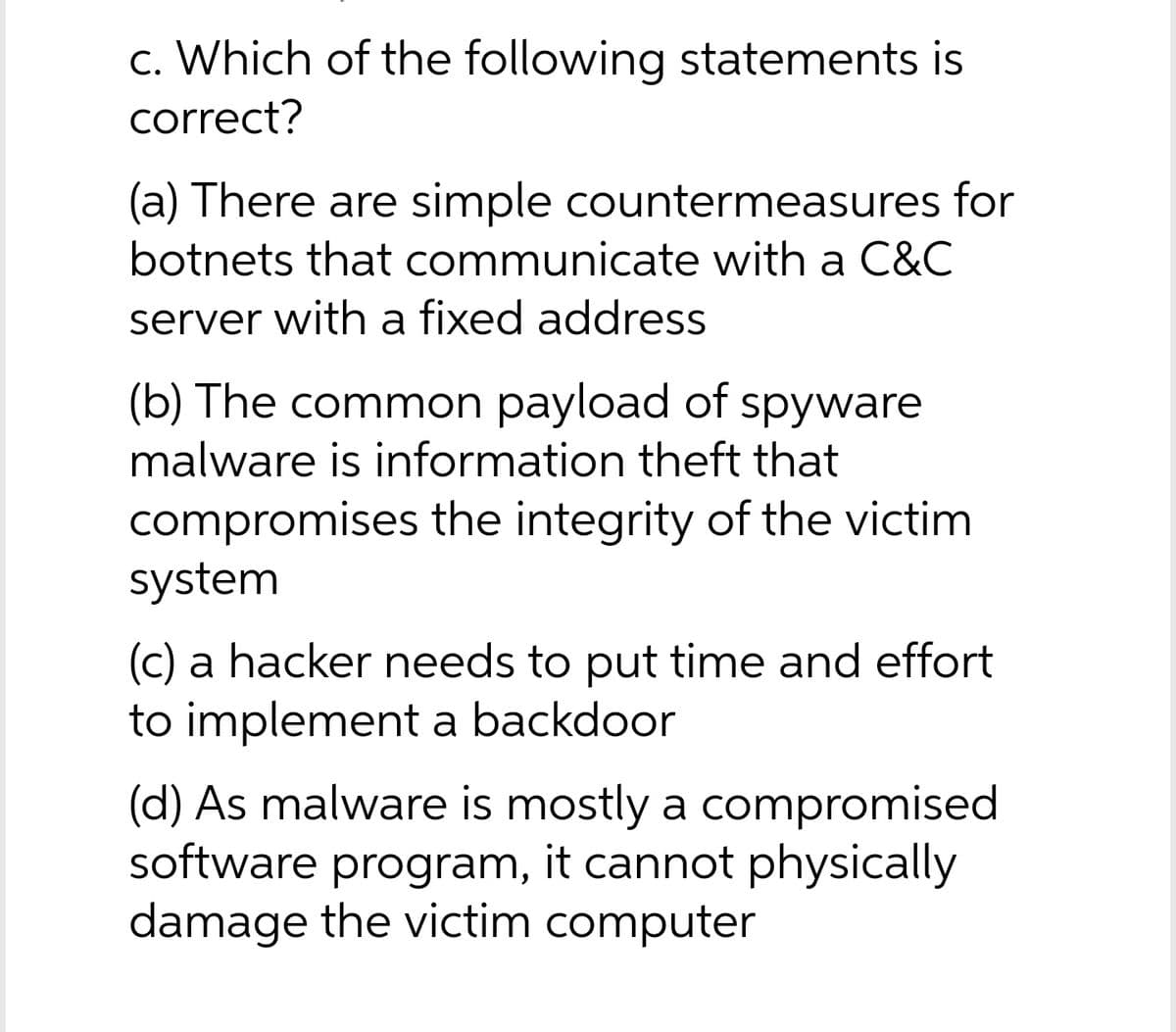 c. Which of the following statements is
correct?
(a) There are simple countermeasures for
botnets that communicate with a C&C
server with a fixed address
(b) The common payload of spyware
malware is information theft that
compromises the integrity of the victim
system
(c) a hacker needs to put time and effort
to implement a backdoor
(d) As malware is mostly a compromised
software program, it cannot physically
damage the victim computer
