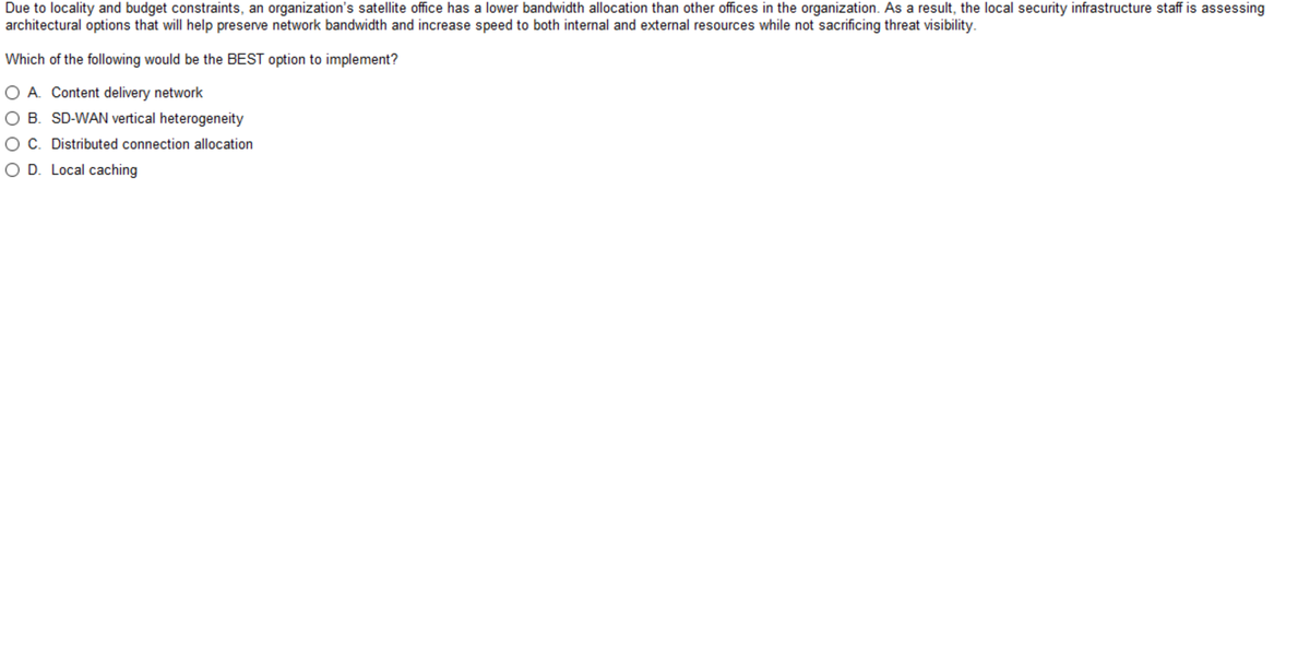 Due to locality and budget constraints, an organization's satellite office has a lower bandwidth allocation than other offices in the organization. As a result, the local security infrastructure staff is assessing
architectural options that will help preserve network bandwidth and increase speed to both internal and external resources while not sacrificing threat visibility.
Which of the following would be the BEST option to implement?
O A. Content delivery network
O B. SD-WAN vertical heterogeneity
OC. Distributed connection allocation
O D. Local caching
