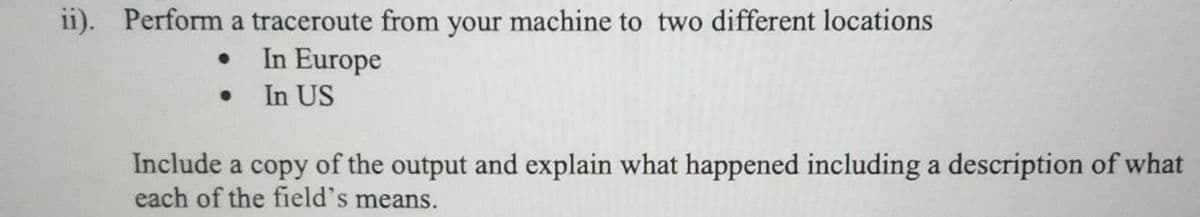 ii1). Perform a traceroute from your machine to two different locations
In Europe
In US
Include a copy of the output and explain what happened including a description of what
each of the field's means.
