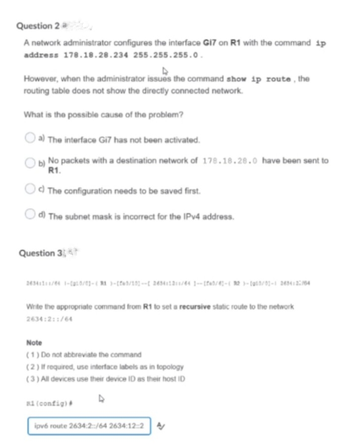 Question 2 a
A network administrator configures the interface GI7 on R1 with the command ip
address 178.18.28.234 255.255.255.0.
However, when the administrator issues the command show ip route, the
routing table does not show the directly connected network.
What is the possible cause of the problem?
a) The interface Gi7 has not been activated.
No packets with a destination network of 178.18.28.0 have been sent to
R1.
Od The configuration needs to be saved first.
d) The subnet mask is incorrect for the IPV4 address.
Question 3
Write the appropriate command from R1 to set a recursive static route to the network
2634:2::/64
Note
(1) Do not abbreviate the command
(2) If required, use interface labels as in topology
(3) All devices use their device ID as their host ID
R1 (config)
ipvé route 2634:2:/64 2634:12::2
