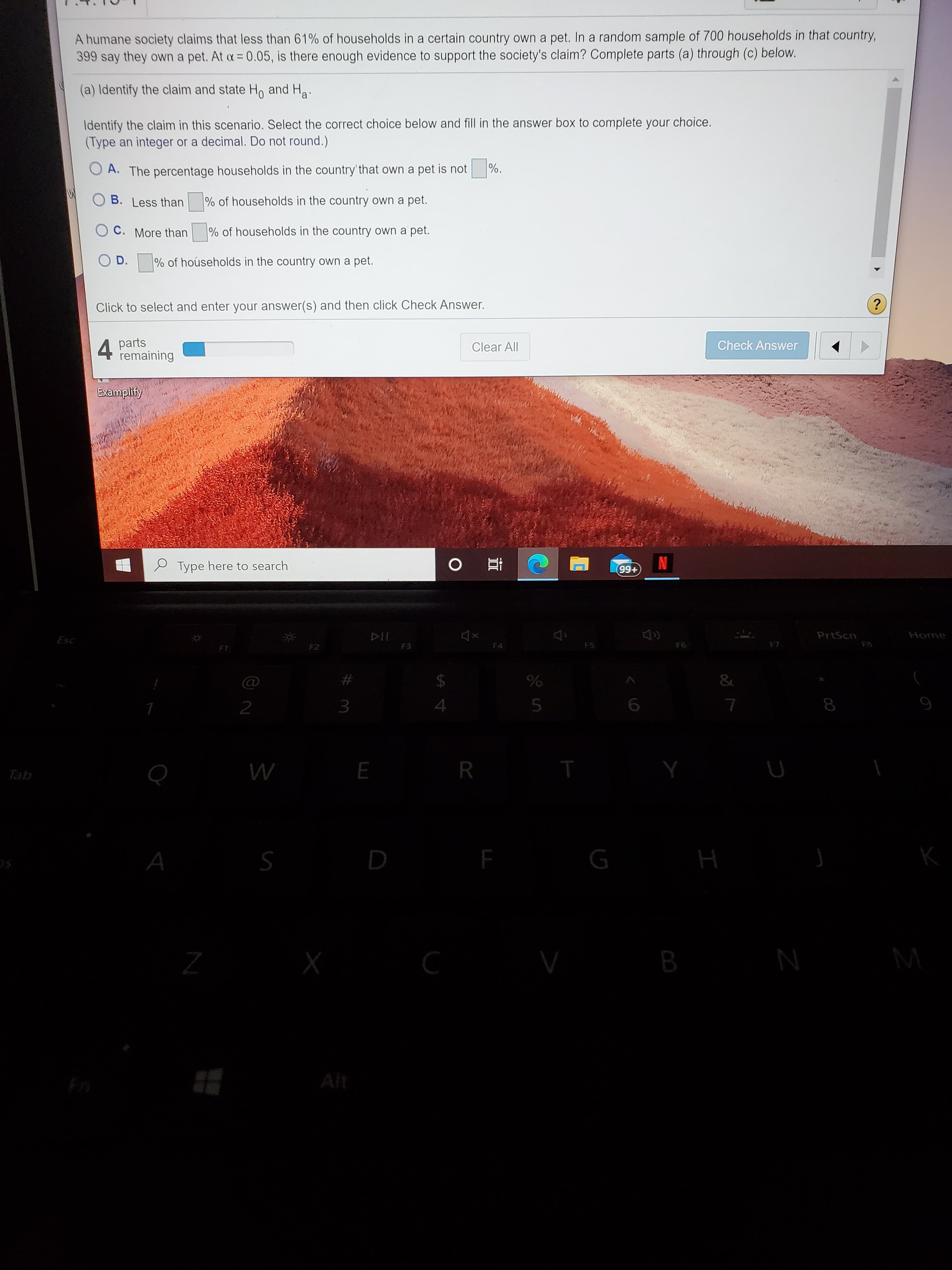 A humane society claims that less than 61% of households in a certain country own a pet. In a random sample of 700 households in that country,
399 say they own a pet. At a= 0.05, is there enough evidence to support the society's claim? Complete parts (a) through (c) below.
(a) Identify the claim and state H, and Ha.
Identify the claim in this scenario. Select the correct choice below and fill in the answer box to complete your choice.
(Type an integer or a decimal. Do not round.)
O A. The percentage households in the country' that own a pet is not
%.
O B. Less than
% of households in the country own a pet.
O C. More than
% of households in the country own a pet.
O D.
% of hoúseholds in the country own a pet.

