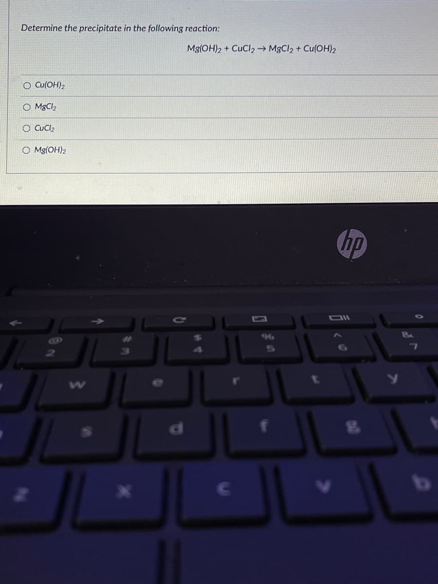 Determine the precipitate in the following reaction:
Mg(OH)2 + CuCl2 → M9CI2 + Cu(OH)2
O Cu(OH)2
O MgCl2
O CuCl2
O Mg(OH)2
hp
OIl
96
