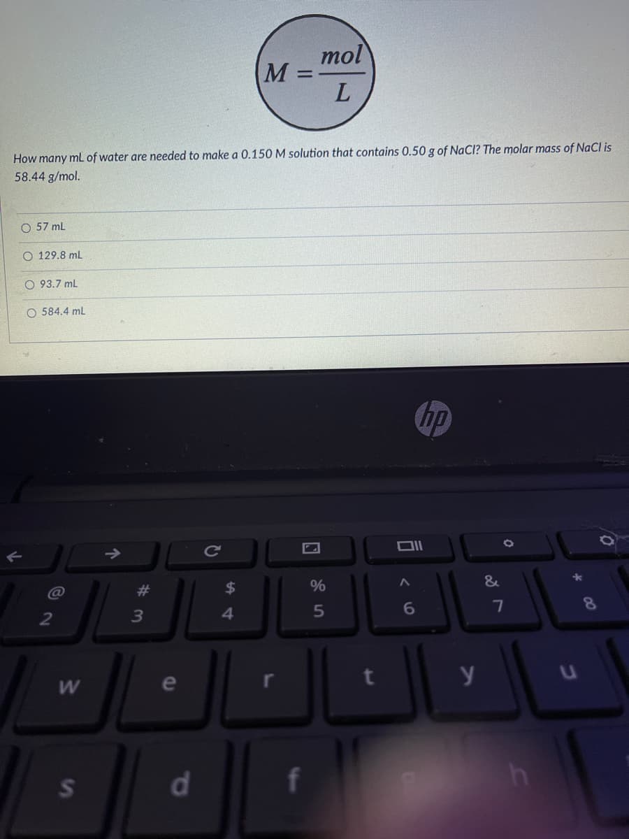 mol
M% =
L.
How many mL of water are needed to make a 0.150 M solution that contains 0.50 g of NaCl? The molar mass of NaCl is
58.44 g/mol.
O 57 mL
O 129.8 mL
O 93.7 mL
O 584.4 ml
hp
Ce
#3
2$
%
6.
7
8
4.
y
S
d.
f
w/
