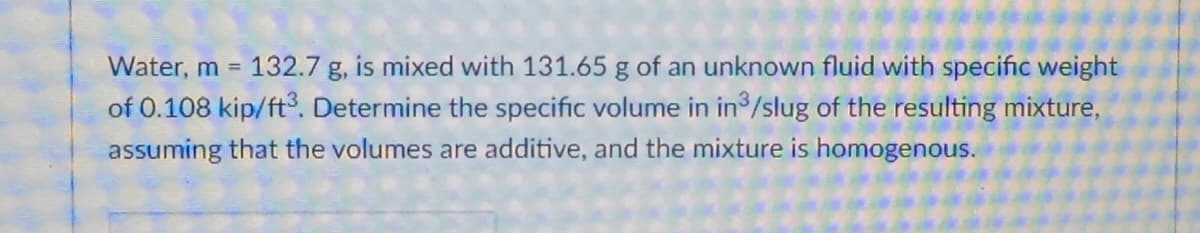 Water, m =
132.7 g, is mixed with 131.65 g of an unknown fluid with specific weight
of 0.108 kip/ft3., Determine the specific volume in in /slug of the resulting mixture,
assuming that the volumes are additive, and the mixture is homogenous.
