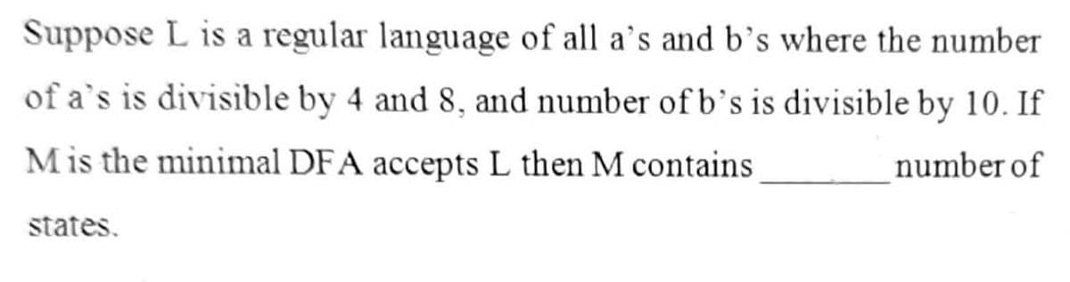Suppose L is a regular language of all a's and b's where the number
of a's is divisible by 4 and 8, and number of b’s is divisible by 10. If
Mis the minimal DFA accepts L then M contains
number of
states.

