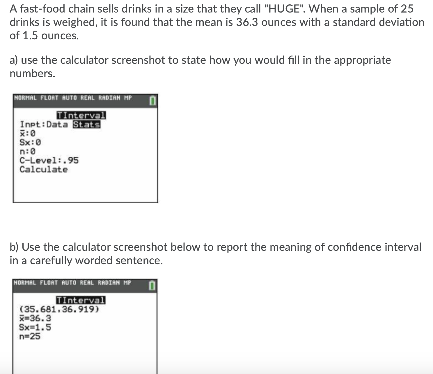 A fast-food chain sells drinks in a size that they call "HUGE". When a sample of 25
drinks is weighed, it is found that the mean is 36.3 ounces with a standard deviation
of 1.5 ounces.
a) use the calculator screenshot to state how you would fill in the appropriate
numbers.
NORMAL FLOAT AUTO REAL RADIAN MP
Tinterval
Inpt:Data Stats
x:0
Sx:0
n:0
C-Level:.95
Calculate
