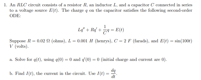 1. An RLC circuit consists of a resistor \( R \), an inductor \( L \), and a capacitor \( C \) connected in series to a voltage source \( E(t) \). The charge \( q \) on the capacitor satisfies the following second-order ordinary differential equation (ODE):

   \[
   Lq'' + Rq' + \frac{1}{C}q = E(t)
   \]

   Suppose \( R = 0.02 \, \Omega \) (ohms), \( L = 0.001 \, H \) (henrys), \( C = 2 \, F \) (farads), and \( E(t) = \sin(100t) \, V \) (volts).

   a. Solve for \( q(t) \), using \( q(0) = 0 \) and \( q'(0) = 0 \) (initial charge and current are 0).

   b. Find \( I(t) \), the current in the circuit. Use \( I(t) = \frac{dq}{dt} \).