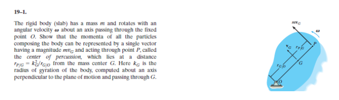 The rigid body (slab) has a mass m and rotates with an
angular velocity es about an axis passing through the fixed
point 0. Show that the momenta of all the particles
composing the body can be represented by a single vector
having a magnitude mvg and acting through point P, called
the center of percussion, which lies at a distance
TPIG - ka/rajo from the mass center G. Here kg is the
radius of gyration of the body, computed about an axis
perpendicular to the plane of motion and passing through G.
