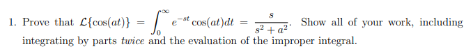 1. Prove that L{cos(at)} = | e-st cos(at)dt = : Show all of your work, including
%3D
s2 + a2
integrating by parts twice and the evaluation of the improper integral.
