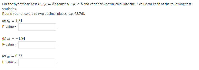 For the hypothesis test Ho: u = 8 against H1:µ < 8 and variance known, calculate the P-value for each of the following test
statistics.
Round your answers to two decimal places (e.g. 98.76).
(a) zo = 1.81
P-value =
(b) zo = -1.84
P-value =
(c) zo = 0.33
P-value =
