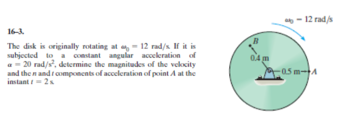 at- 12 rad/s
16-3.
The disk is originally rotating at a = 12 rad/s. If it is
a = 20 rad/s?, determine the magnitudes of the velocity
and the n and t components of acceleration of point A at the
instant i = 2s
0.4 m
0.5 m-A
