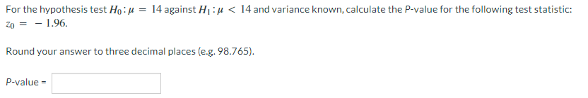 For the hypothesis test Ho: u = 14 against H1:µ < 14 and variance known, calculate the P-value for the following test statistic:
Z0 = - 1.96.
Round your answer to three decimal places (e.g. 98.765).
P-value
