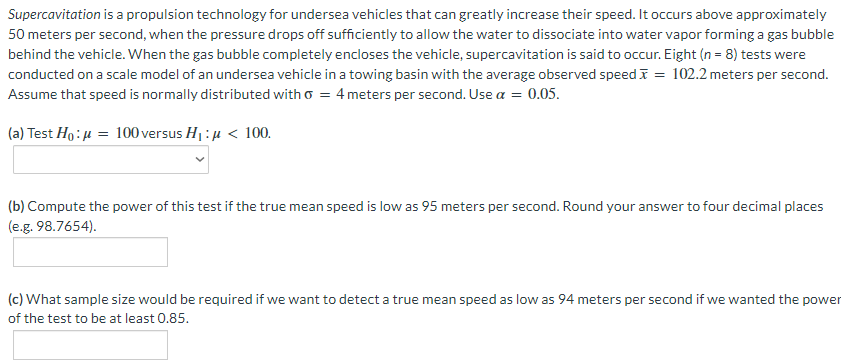 Supercavitation is a propulsion technology for undersea vehicles that can greatly increase their speed. It occurs above approximately
50 meters per second, when the pressure drops off sufficiently to allow the water to dissociate into water vapor forming a gas bubble
behind the vehicle. When the gas bubble completely encloses the vehicle, supercavitation is said to occur. Eight (n = 8) tests were
conducted on a scale model of an undersea vehicle in a towing basin with the average observed speed I = 102.2 meters per second.
Assume that speed is normally distributed with o = 4 meters per second. Use a = 0.05.
(a) Test Ho:µ = 100 versus H1:µ < 100.
(b) Compute the power of this test if the true mean speed is low as 95 meters per second. Round your answer to four decimal places
(e.g. 98.7654).
(c) What sample size would be required if we want to detect a true mean speed as low as 94 meters per second if we wanted the power
of the test to be at least 0.85.
