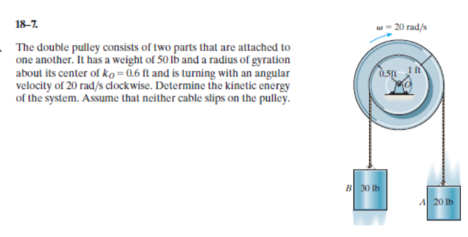 18-7.
- 20 rad/s
The double pulley consists of two parts that are attached to
one another. It has a weight of 50 lb and a radius of gyration
about its center of ko=0,6 ft and is turning with an angular
velocity of 20 rad/s clockwise. Determine the kinetic energy
of the system. Assume that neither cable slips on the pulley.
B 30 lb
A 20 lb
