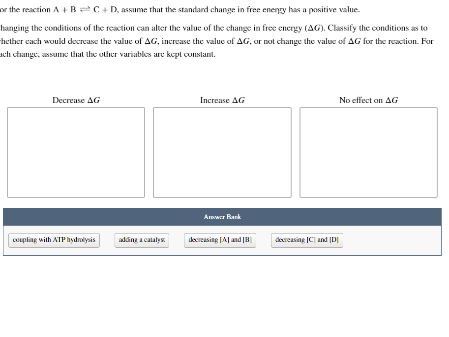 or the reaction A + B = C + D, assume that the standard change in free energy has a positive value.
hanging the conditions of the reaction can alter the value of the change in free energy (AG). Classify the conditions as to
hether each would decrease the value of AG, increase the value of AG, or not change the value of AG for the reaction. For
ach change, assume that the other variables are kept constant.
Decrease AG
coupling with ATP hydrolysis
adding a catalyst
Increase AG
Answer Bank
decreasing [A] and [B]
decreasing [C] and [D]
No effect on AG