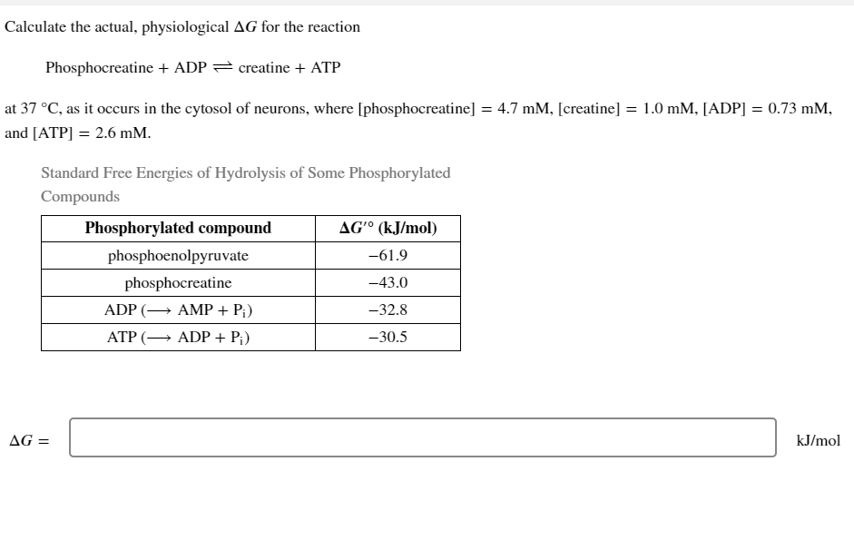 Calculate the actual, physiological AG for the reaction
Phosphocreatine + ADP
creatine + ATP
at 37 °C, as it occurs in the cytosol of neurons, where [phosphocreatine] = 4.7 mM, [creatine] = 1.0 mM, [ADP] = 0.73 mm,
and [ATP] = 2.6 mm.
Standard Free Energies of Hydrolysis of Some Phosphorylated
Compounds
AG =
Phosphorylated compound
phosphoenolpyruvate
phosphocreatine
ADP (→
ATP (→
AMP + P;)
ADP + P₁)
AG' (kJ/mol)
-61.9
-43.0
-32.8
-30.5
kJ/mol