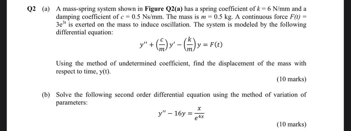 Q2 (a) A mass-spring system shown in Figure Q2(a) has a spring coefficient of k = 6 N/mm and a
damping coefficient of c = 0.5 Ns/mm. The mass is m = 0.5 kg. A continuous force F(t)
3e³t is exerted on the mass to induce oscillation. The system is modeled by the following
differential equation:
- (=/=) y = F(t)
y" +
Using the method of undetermined coefficient, find the displacement of the mass with
respect to time, y(t).
(10 marks)
(b) Solve the following second order differential equation using the method of variation of
parameters:
y" - 16y=
Xx
e4x
(10 marks)