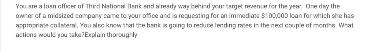 You are a loan officer of Third National Bank and already way behind your target revenue for the year. One day the
owner of a midsized company came to your office and is requesting for an immediate $100,000 loan for which she has
appropriate collateral. You also know that the bank is going to reduce lending rates in the next couple of months. What
actions would you take?Explain thoroughly
