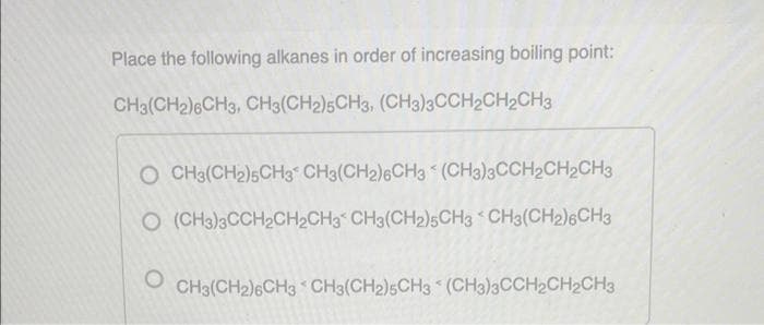 Place the following alkanes in order of increasing boiling point:
CH3(CH2)6CH3, CH3(CH2)5CH3, (CH3)3CCH2CH2CH3
K
CH3(CH2)5CH3 CH3(CH2)6CH3 (CH3)3CCH2CH2CH3
O (CH3)3CCH2CH2CH3 CH3(CH2)5CH3 CH3(CH2)6CH3
O
CH3(CH2)6CH3 CH3(CH2)5CH3 (CH3)3CCH2CH₂CH3
<