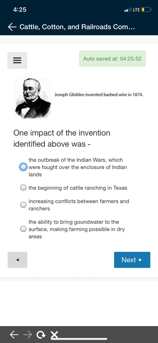 4:25
LTE
E Cattle, Cotton, and Railroads Com...
Auto saved at: 04:25:52
Joseph Glidden invented barbed wire in 1874.
One impact of the invention
identified above was -
the outbreak of the Indian Wars, which
O were fought over the enclosure of Indian
lands
the beginning of cattle ranching in Texas
increasing conflicts between farmers and
ranchers
the ability to bring goundwater to the
surface, making farming possible in dry
areas
Next >
