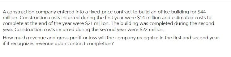 A construction company entered into a fixed-price contract to build an office building for $44
million. Construction costs incurred during the first year were $14 million and estimated costs to
complete at the end of the year were $21 million. The building was completed during the second
year. Construction costs incurred during the second year were $22 million.
How much revenue and gross profit or loss will the company recognize in the first and second year
if it recognizes revenue upon contract completion?