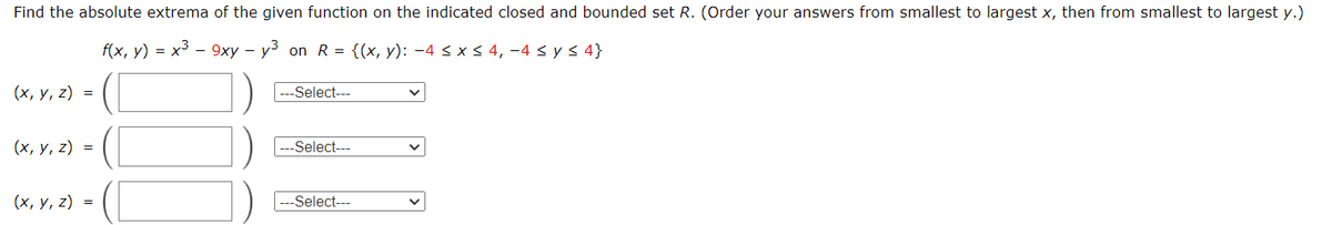 Find the absolute extrema of the given function on the indicated closed and bounded set R. (Order your answers from smallest to largest x, then from smallest to largest y.)
f(x, y)-x3-9xy y³ on R = {(x, y): -4 ≤ x ≤ 4, -4 sys4}
(x, y, z)
=
(x, y, z) =
(x, y, z)
---Select---
---Select---
=
---Select---