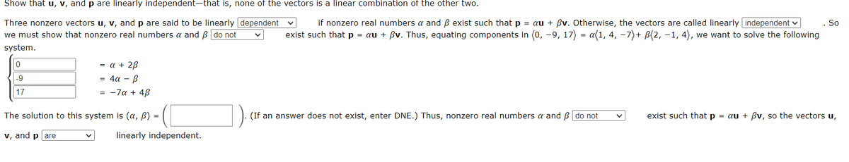 Show that u, v, and p are linearly independent-that is, none of the vectors is a linear combination of the other two.
Three nonzero vectors u, v, and p are said to be linearly dependent
if nonzero real numbers a and ẞ exist such that p = au + ẞv. Otherwise, the vectors are called linearly independent
we must show that nonzero real numbers a and ẞ do not
exist such that p = au + ßv. Thus, equating components in (0, -9, 17) a(1, 4, −7)+ B(2, -1, 4), we want to solve the following
system.
0
-9
17
= a + 2ẞ
4α- B
= -7α + 4ẞ
The solution to this system is (a, b) =
v, and pare
=
So
(If an answer does not exist, enter DNE.) Thus, nonzero real numbers a and ẞ do not
exist such that p
= au + ẞv, so the vectors u,
linearly independent.