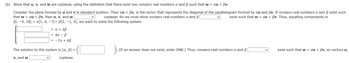 (b) Show that u, v, and w are coplanar, using the definition that there exist two nonzero real numbers a and ẞ such that w = au + ẞv.
Consider the plane formed by u and v in standard position. Then au + ẞv, is the vector that represents the diagonal of the parallelogram formed by au and ẞv. If nonzero real numbers α and ẞ exist such
that w = au + ẞv, then u, v, and w
coplanar. So we must show nonzero real numbers & and ß |
exist such that w = au + ẞv. Thus, equating components in
(0, -9, 18) a(1, 4, −7)+ ß(2, −1, 4), we want to solve the following system.
=
= a + 2ẞ
4a
β
= -7α + 4ẞ
The solution to this system is (a, ẞ)
v, and w
(If an answer does not exist, enter DNE.) Thus, nonzero real numbers α and ẞ
exist such that w = au + ẞv, so vectors u,
coplanar.