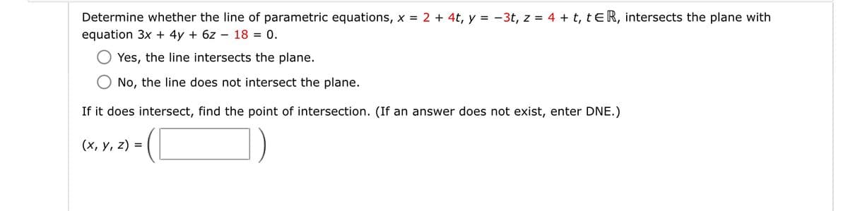 Determine whether the line of parametric equations, x = 2 + 4t, y = -3t, z=4+t, tER, intersects the plane with
equation 3x+4y+6z18 = 0.
Yes, the line intersects the plane.
No, the line does not intersect the plane.
If it does intersect, find the point of intersection. (If an answer does not exist, enter DNE.)
(x, y, z) =
