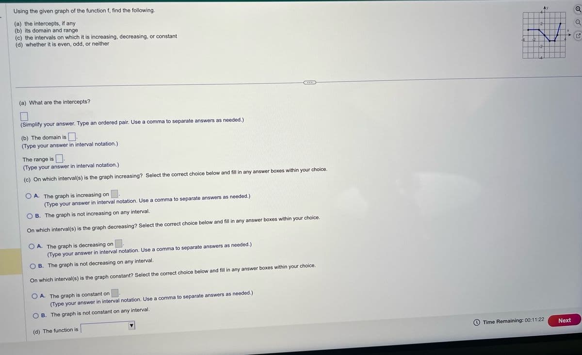 Using the given graph of the function f, find the following.
(a) the intercepts, if any
(b) its domain and range
(c) the intervals on which it is increasing, decreasing, or constant
(d) whether it is even, odd, or neither
(a) What are the intercepts?
(Simplify your answer. Type an ordered pair. Use a comma to separate answers as needed.)
(b) The domain is.
(Type your answer in interval notation.)
The range is.
(Type your answer in interval notation.)
(c) On which interval(s) is the graph increasing? Select the correct choice below and fill in any answer boxes within your choice.
O A. The graph is increasing on.
(Type your answer in interval notation. Use a comma to separate answers as needed.)
B. The graph is not increasing on any interval.
On which interval(s) is the graph decreasing? Select the correct choice below and fill in any answer boxes within your choice.
OA. The graph is decreasing on
(Type your answer in interval notation. Use a comma to separate answers as needed.)
OB. The graph is not decreasing on any interval.
On which interval(s) is the graph constant? Select the correct choice below and fill in any answer boxes within your choice.
OA. The graph is constant on
(Type your answer in interval notation. Use a comma to separate answers as needed.)
OB. The graph is not constant on any interval.
(d) The function is
Time Remaining: 00:11:22
Next
Q
Q