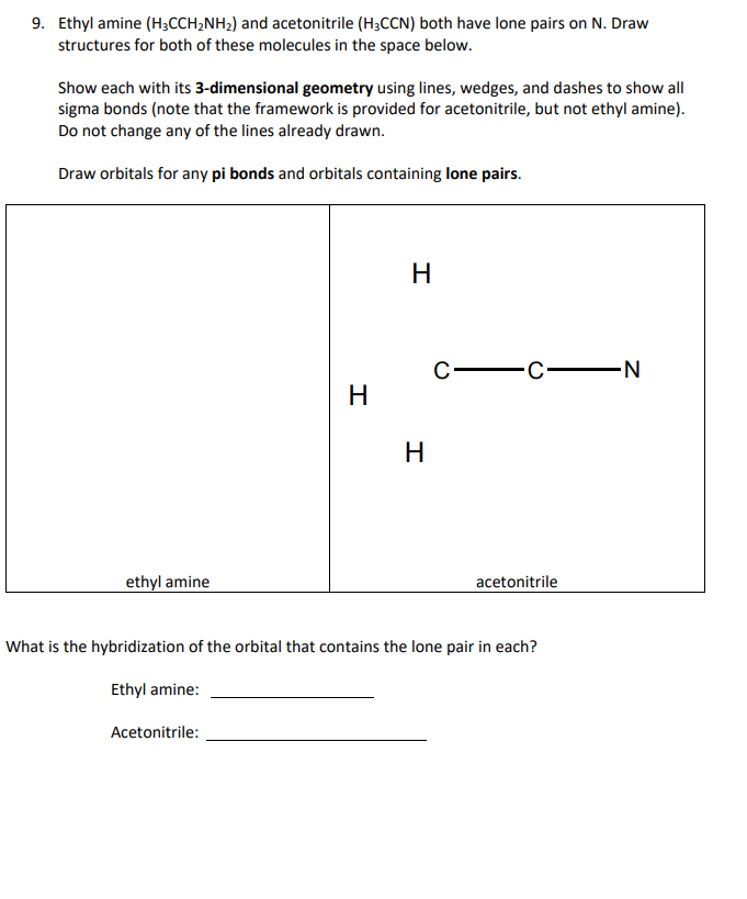 9. Ethyl amine (H;CCH2NH2) and acetonitrile (H3CCN) both have lone pairs on N. Draw
structures for both of these molecules in the space below.
Show each with its 3-dimensional geometry using lines, wedges, and dashes to show all
sigma bonds (note that the framework is provided for acetonitrile, but not ethyl amine).
Do not change any of the lines already drawn.
Draw orbitals for any pi bonds and orbitals containing lone pairs.
H
C-
C N
H
H
ethyl amine
acetonitrile
What is the hybridization of the orbital that contains the lone pair in each?
Ethyl amine:
Acetonitrile:
