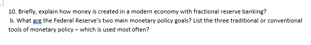 10. Briefly, explain how money is created in a modern economy with fractional reserve banking?
b. What are the Federal Reserve's two main monetary policy goals? List the three traditional or conventional
tools of monetary policy – which is used most often?
