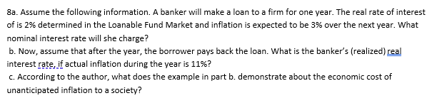 8a. Assume the following information. A banker will make a loan to a firm for one year. The real rate of interest
of is 2% determined in the Loanable Fund Market and inflation is expected to be 3% over the next year. What
nominal interest rate will she charge?
b. Now, assume that after the year, the borrower pays back the loan. What is the banker's (realized) real
interest rate, if actual inflation during the year is 11%?
C. According to the author, what does the example in part b. demonstrate about the economic cost of
unanticipated inflation to a society?
