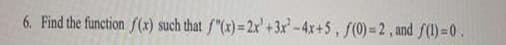 **Problem Statement:**

Find the function \( f(x) \) such that:

\[ f''(x) = 2x^3 + 3x^2 - 4x + 5 \]

with the initial conditions:

\[ f(0) = 2 \]

and

\[ f(1) = 0 \]

**Solution Approach:**

1. **Determine \( f''(x) \):**
   - Given as \( 2x^3 + 3x^2 - 4x + 5 \).

2. **Find \( f'(x) \) by integrating \( f''(x) \):**
   - Integrate \( 2x^3 \) to get \( \frac{1}{2} \times 2x^4 = \frac{1}{2} x^4 \).
   - Integrate \( 3x^2 \) to get \( x^3 \).
   - Integrate \( -4x \) to get \( -2x^2 \).
   - Integrate \( 5 \) to get \( 5x \).
   - The result is:

     \[ f'(x) = \frac{1}{2} x^4 + x^3 - 2x^2 + 5x + C \]

   where \( C \) is the constant of integration.

3. **Find \( f(x) \) by integrating \( f'(x) \):**
   - Apply integration:

     \[ f(x) = \frac{1}{10}x^5 + \frac{1}{4}x^4 - \frac{2}{3}x^3 + \frac{5}{2}x^2 + Cx + D \]

   where \( D \) is another constant.

4. **Apply initial conditions to determine \( C \) and \( D \):**

   - Use \( f(0) = 2 \):

     \[ 0 + 0 + 0 + 0 + 0 + D = 2 \]
     \[ D = 2 \]

   - Use \( f(1) = 0 \):

     \[ \frac{1}{10}(1)^5 + \frac{1}{4}(1)^4 - \frac{2}{3}(1)^3 + \frac{5}{2