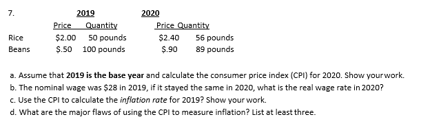 7.
2019
2020
Price
Quantity
Price Quantity
Rice
$2.00
50 pounds
$2.40
56 pounds
Beans
$.50 100 pounds
$.90
89 pounds
a. Assume that 2019 is the base year and calculate the consumer price index (CPI) for 2020. Show yourwork.
b. The nominal wage was $28 in 2019, if it stayed the same in 2020, what is the real wage rate in 2020?
c. Use the CPI to calculate the inflation rate for 2019? Show your work.
d. What are the major flaws of using the CPI to measure inflation? List at least three.
