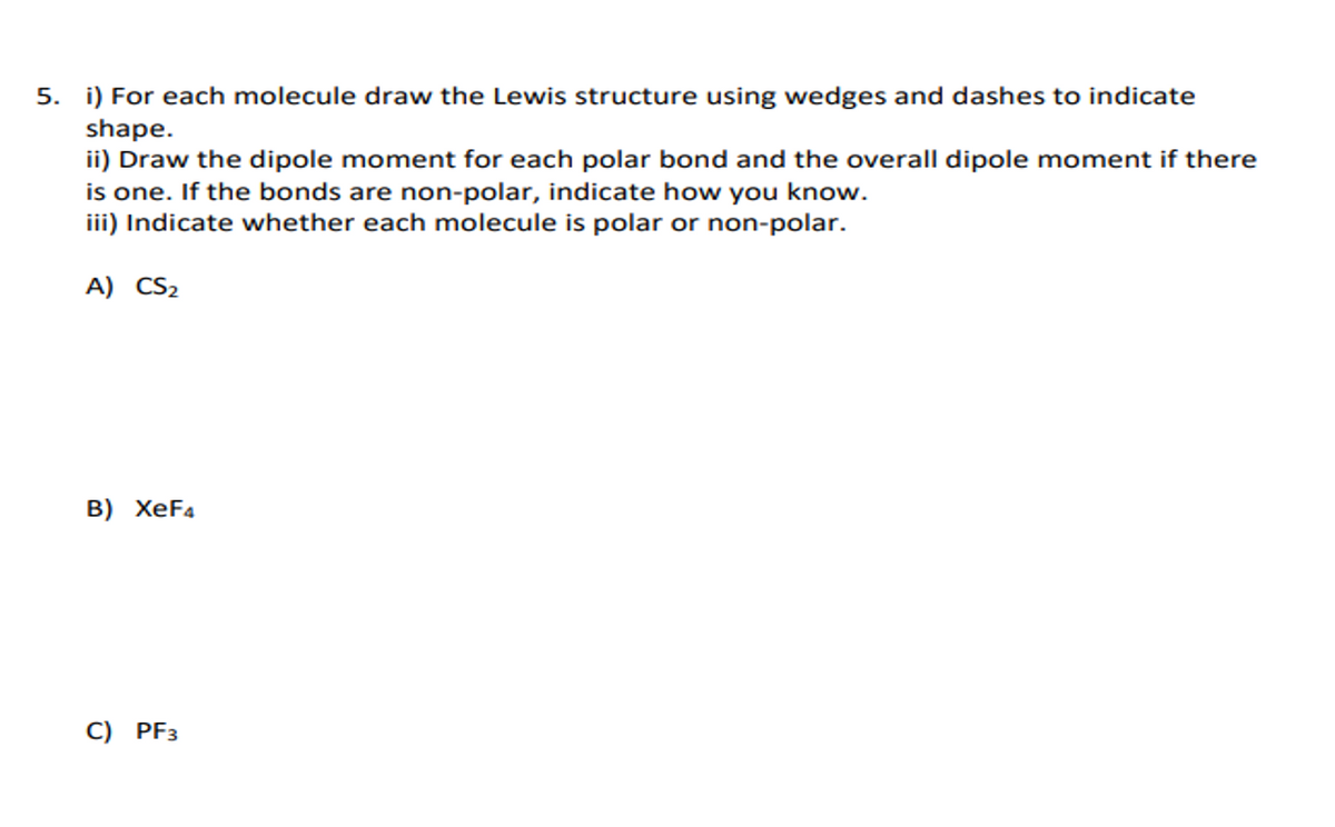 5. i) For each molecule draw the Lewis structure using wedges and dashes to indicate
shape.
ii) Draw the dipole moment for each polar bond and the overall dipole moment if there
is one. If the bonds are non-polar, indicate how you know.
iii) Indicate whether each molecule is polar or non-polar.
A) CS2
B) XeF4
C) PF3
