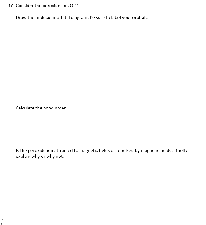 10. Consider the peroxide ion, O22.
Draw the molecular orbital diagram. Be sure to label your orbitals.
Calculate the bond order.
Is the peroxide ion attracted to magnetic fields or repulsed by magnetic fields? Briefly
explain why or why not.
