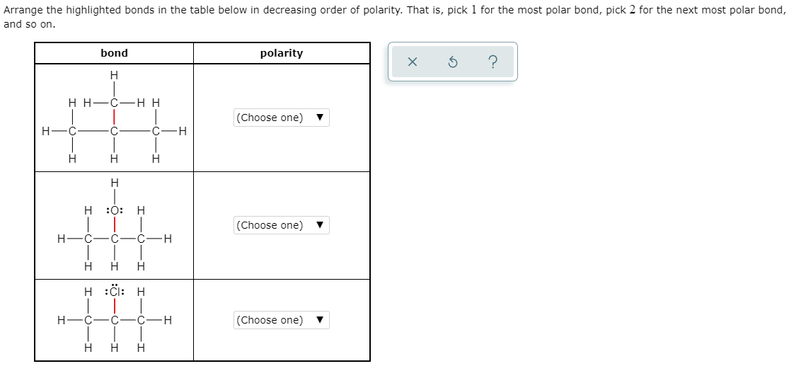 Arrange the highlighted bonds in the table below in decreasing order of polarity. That is, pick 1 for the most polar bond, pick 2 for the next most polar bond,
and so on.
bond
polarity
H H-C
H H
(Choose one)
H.
C
C-H
H
H
:0:
(Choose one)
H
C
C
C
-H
H
H
H :C: H
H
(Choose one)
H
H
I-
I-ö-
I-O-I
CIH
