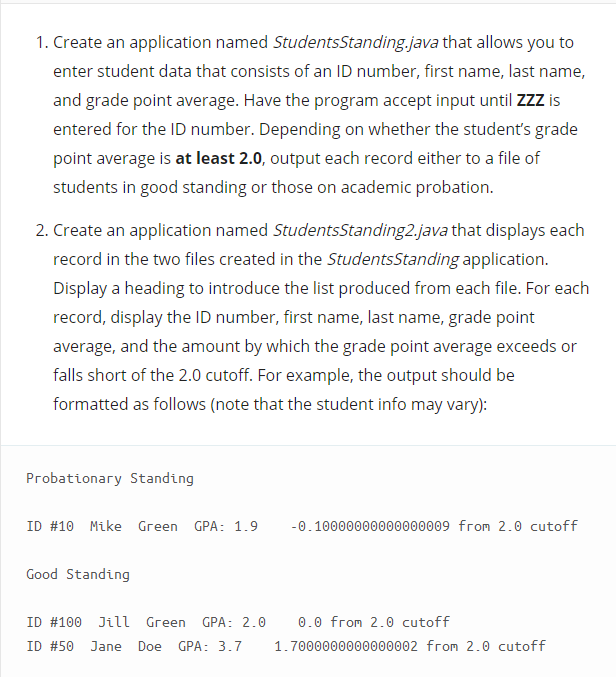 1. Create an application named StudentsStanding.java that allows you to
enter student data that consists of an ID number, first name, last name,
and grade point average. Have the program accept input until ZZZ is
entered for the ID number. Depending on whether the student's grade
point average is at least 2.0, output each record either to a file of
students in good standing or those on academic probation.
2. Create an application named StudentsStanding2.java that displays each
record in the two files created in the StudentsStanding application.
Display a heading to introduce the list produced from each file. For each
record, display the ID number, first name, last name, grade point
average, and the amount by which the grade point average exceeds or
falls short of the 2.0 cutoff. For example, the output should be
formatted as follows (note that the student info may vary):
Probationary Standing
ID #10 Mike Green GPA: 1.9
-0.10000000000000009 from 2.0 cutoff
Good Standing
ID #100 Jill Green GPA: 2.0
0.0 from 2.0 cutoff
ID #50
Jane
Doe GPA: 3.7
1.7000000000000002 from 2.0 cutoff
