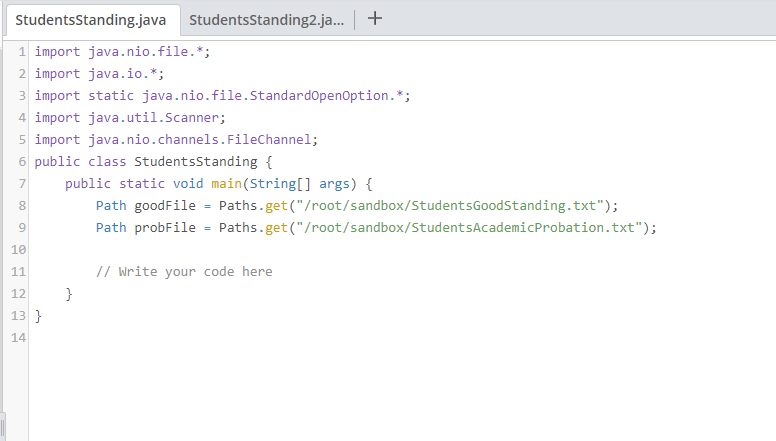 StudentsStanding.java StudentsStanding2.ja. +
1 import java.nio.file.*;
2 import java.io.*;
3 import static java.nio.file.StandardopenOption.*;
4 import java.util.Scanner;
5 import java.nio.channels.FileChannel;
6 public class Studentsstanding {
7
public static void main(String[] args) {
8
Path goodFile = Paths.get("/root/sandbox/StudentsGoodStanding.txt");
9.
Path probFile = Paths.get("/root/sandbox/StudentsAcademicProbation.txt");
10
// Write your code here
11
12
}
13 }
14
