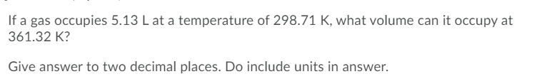 If a gas occupies 5.13 L at a temperature of 298.71 K, what volume can it occupy at
361.32 K?
Give answer to two decimal places. Do include units in answer.
