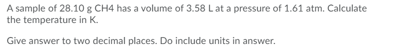 A sample of 28.10 g CH4 has a volume of 3.58 L at a pressure of 1.61 atm. Calculate
the temperature in K.
Give answer to two decimal places. Do include units in answer.
