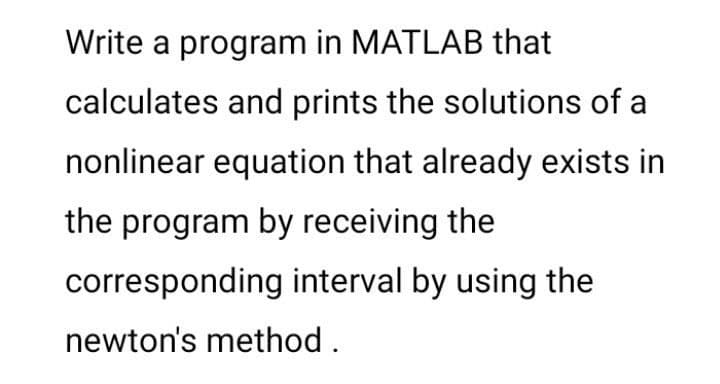 Write a program in MATLAB that
calculates and prints the solutions of a
nonlinear equation that already exists in
the program by receiving the
corresponding interval by using the
newton's method.
