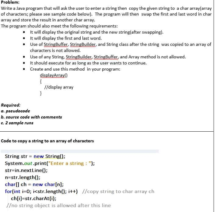 Problem:
Write a Java program that will ask the user to enter a string then copy the given string to a char array(array
of characters; please see sample code below). The program will then swap the first and last word in char
array and store the result in another char array.
The program should also meet the following requirements:
• It will display the original string and the new string(after swapping).
• It will display the first and last word.
• Use of StringBuffer, StringBuilder, and String class after the string was copied to an array of
characters is not allowed.
• Use of any String, StringBuilder, StringBuffer, and Array method is not allowed.
• It should execute for as long as the user wants to continue.
• Create and use this method in your program:
displayArray()
//display array
Required:
a. pseudocode
b. source code with comments
c. 2 sample runs
Code to copy a string to an array of characters
String str = new String();
System.out.print("Enter a string : ");
str=in.nextLine();
n=str.length();
char[] ch = new char[n];
for(int i=0; i<str.length(); i++) //copy string to char array ch
ch[ij=str.charAt(i);
/no string object is allowed after this line
