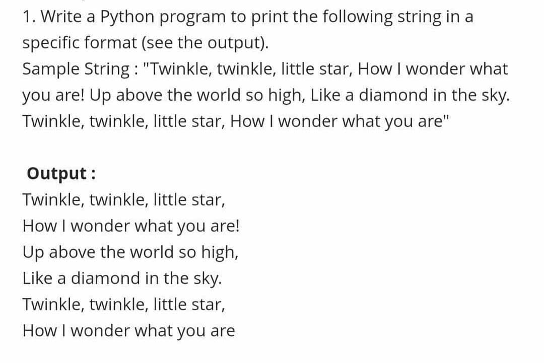 1. Write a Python program to print the following string in a
specific format (see the output).
Sample String : "Twinkle, twinkle, little star, How I wonder what
you are! Up above the world so high, Like a diamond in the sky.
Twinkle, twinkle, little star, How I wonder what you are"
Output :
Twinkle, twinkle, little star,
How I wonder what you are!
Up above the world so high,
Like a diamond in the sky.
Twinkle, twinkle, little star,
How I wonder what you are
